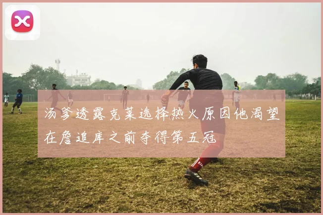 汤爹透露克莱选择热火原因他渴望在詹追库之前夺得第五冠